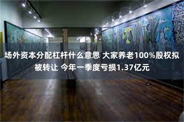 场外资本分配杠杆什么意思 大家养老100%股权拟被转让 今年一季度亏损1.37亿元