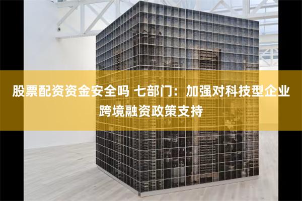 股票配资资金安全吗 七部门：加强对科技型企业跨境融资政策支持