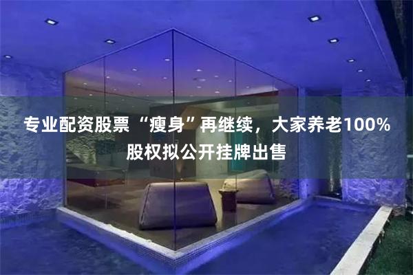 专业配资股票 “瘦身”再继续，大家养老100%股权拟公开挂牌出售