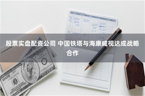 股票实盘配资公司 中国铁塔与海康威视达成战略合作