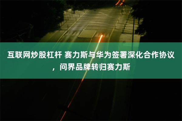 互联网炒股杠杆 赛力斯与华为签署深化合作协议，问界品牌转归赛力斯