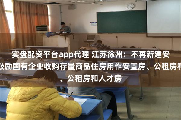 实盘配资平台app代理 江苏徐州：不再新建安置房，鼓励国有企业收购存量商品住房用作安置房、公租房和人才房