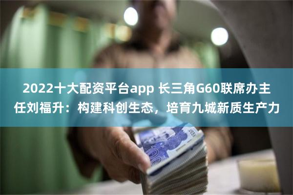 2022十大配资平台app 长三角G60联席办主任刘福升：构建科创生态，培育九城新质生产力