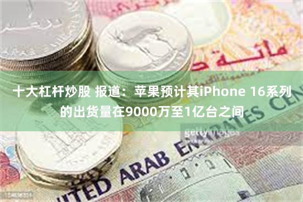 十大杠杆炒股 报道：苹果预计其iPhone 16系列的出货量在9000万至1亿台之间