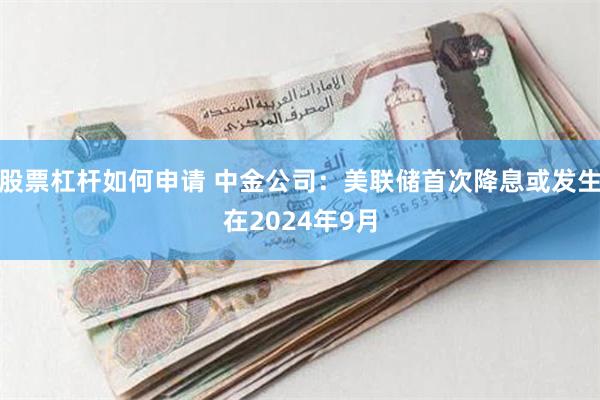 股票杠杆如何申请 中金公司：美联储首次降息或发生在2024年9月