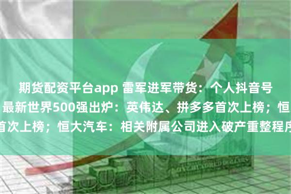 期货配资平台app 雷军进军带货：个人抖音号橱窗已上线小米手环；最新世界500强出炉：英伟达、拼多多首次上榜；恒大汽车：相关附属公司进入破产重整程序丨大公司动态