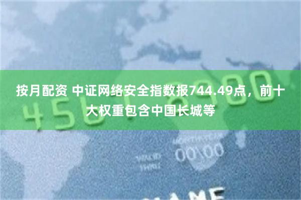 按月配资 中证网络安全指数报744.49点，前十大权重包含中国长城等