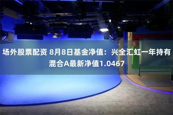 场外股票配资 8月8日基金净值：兴全汇虹一年持有混合A最新净值1.0467