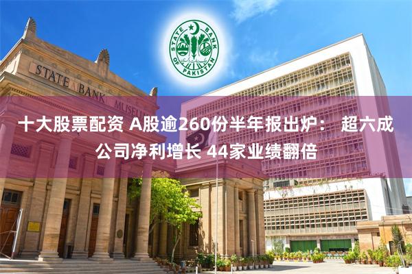 十大股票配资 A股逾260份半年报出炉： 超六成公司净利增长 44家业绩翻倍