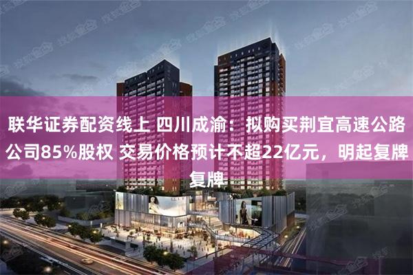 联华证券配资线上 四川成渝：拟购买荆宜高速公路公司85%股权 交易价格预计不超22亿元，明起复牌