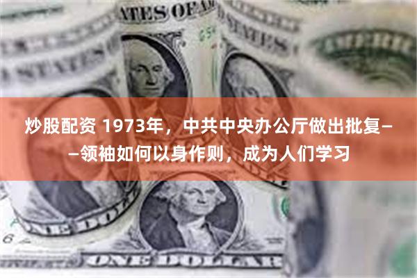 炒股配资 1973年，中共中央办公厅做出批复——领袖如何以身作则，成为人们学习