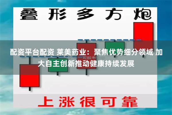 配资平台配资 莱美药业：聚焦优势细分领域 加大自主创新推动健康持续发展