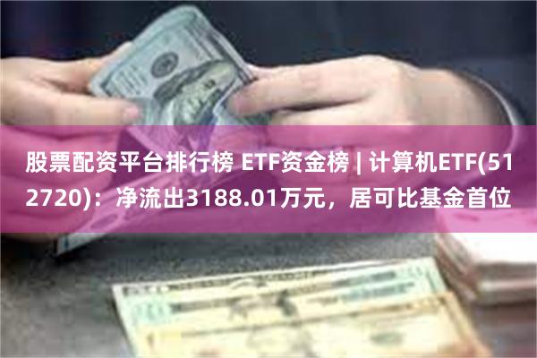 股票配资平台排行榜 ETF资金榜 | 计算机ETF(512720)：净流出3188.01万元，居可比基金首位