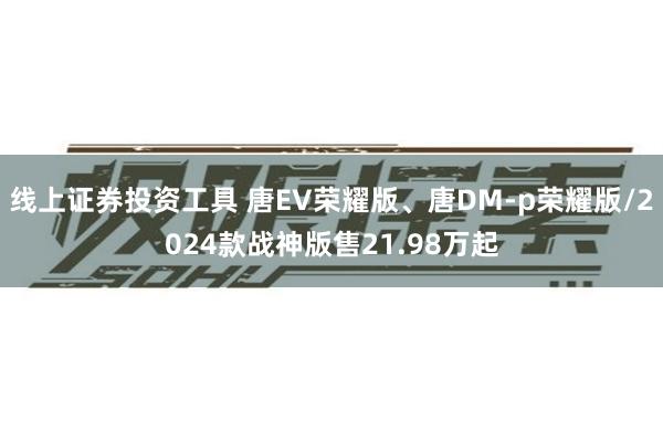 线上证券投资工具 唐EV荣耀版、唐DM-p荣耀版/2024款战神版售21.98万起