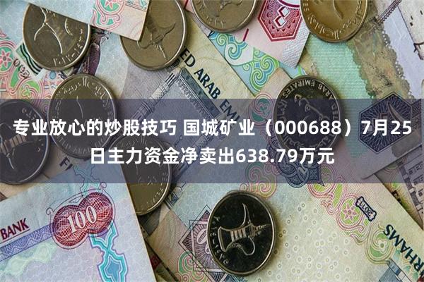 专业放心的炒股技巧 国城矿业（000688）7月25日主力资金净卖出638.79万元