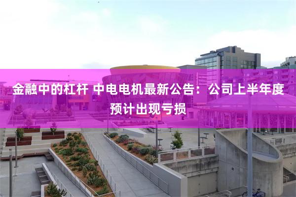 金融中的杠杆 中电电机最新公告：公司上半年度预计出现亏损