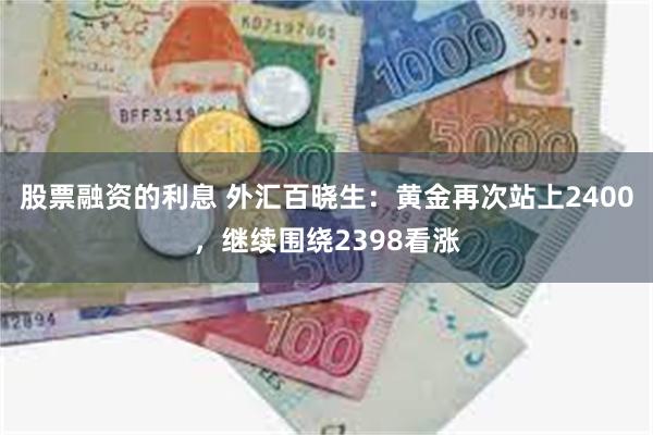 股票融资的利息 外汇百晓生：黄金再次站上2400，继续围绕2398看涨