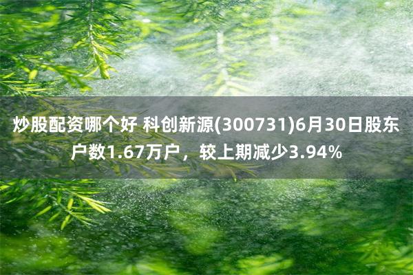 炒股配资哪个好 科创新源(300731)6月30日股东户数1.67万户，较上期减少3.94%