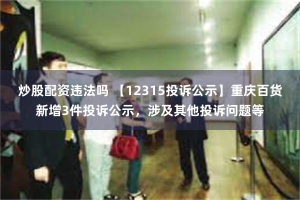 炒股配资违法吗 【12315投诉公示】重庆百货新增3件投诉公示，涉及其他投诉问题等