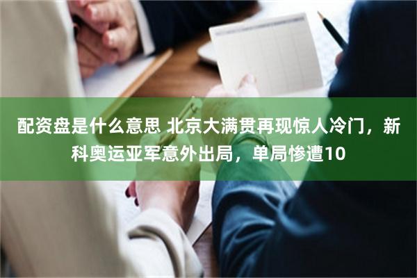 配资盘是什么意思 北京大满贯再现惊人冷门，新科奥运亚军意外出局，单局惨遭10