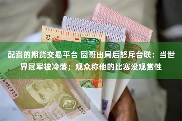 配资的期货交易平台 囧哥出局后怒斥台联：当世界冠军被冷落；观众称他的比赛没观赏性