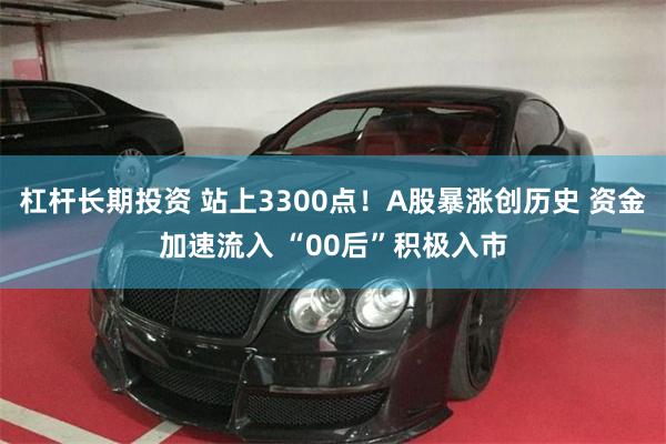 杠杆长期投资 站上3300点！A股暴涨创历史 资金加速流入 “00后”积极入市