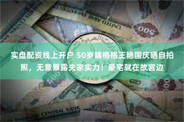 实盘配资线上开户 50岁晴格格王艳国庆晒自拍照，无意暴露夫家实力！豪宅就在故宫边