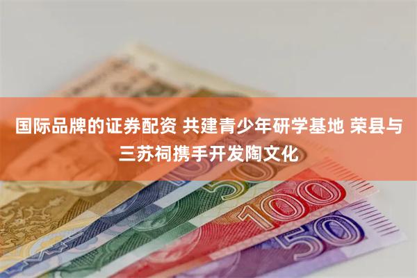 国际品牌的证券配资 共建青少年研学基地 荣县与三苏祠携手开发陶文化