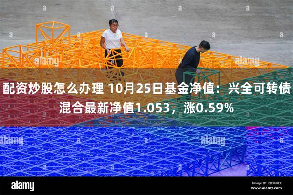 配资炒股怎么办理 10月25日基金净值：兴全可转债混合最新净值1.053，涨0.59%