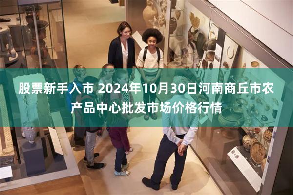 股票新手入市 2024年10月30日河南商丘市农产品中心批发市场价格行情