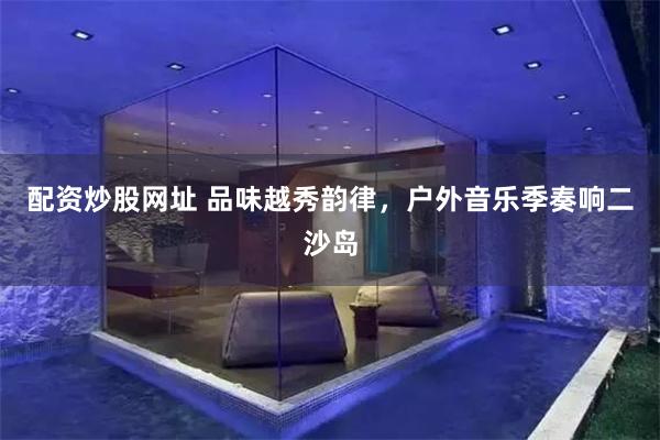 配资炒股网址 品味越秀韵律，户外音乐季奏响二沙岛