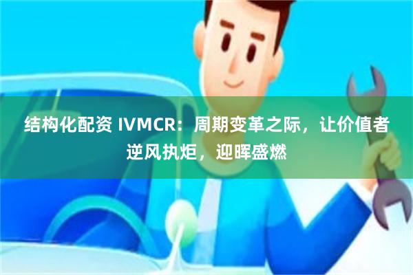 结构化配资 IVMCR：周期变革之际，让价值者逆风执炬，迎晖盛燃