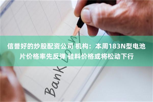 信誉好的炒股配资公司 机构：本周183N型电池片价格率先反弹 硅料价格或将松动下行