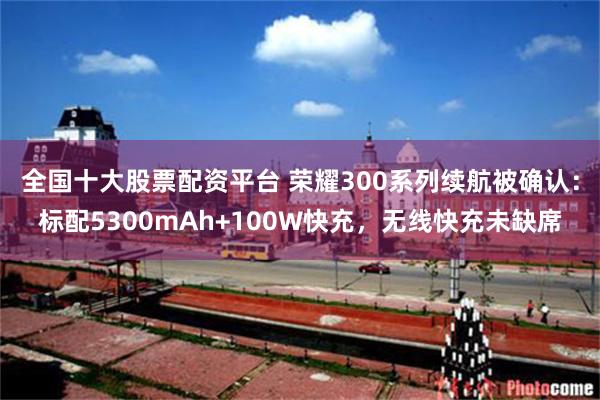 全国十大股票配资平台 荣耀300系列续航被确认：标配5300mAh+100W快充，无线快充未缺席