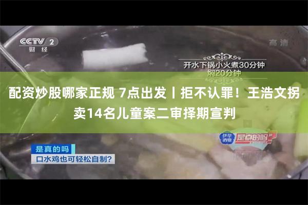 配资炒股哪家正规 7点出发丨拒不认罪！王浩文拐卖14名儿童案二审择期宣判