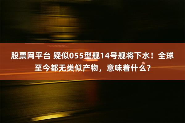 股票网平台 疑似055型舰14号舰将下水！全球至今都无类似产物，意味着什么？