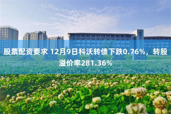 股票配资要求 12月9日科沃转债下跌0.76%，转股溢价率281.36%