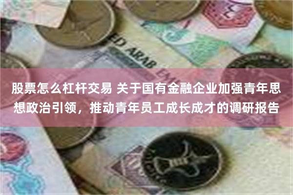 股票怎么杠杆交易 关于国有金融企业加强青年思想政治引领，推动青年员工成长成才的调研报告