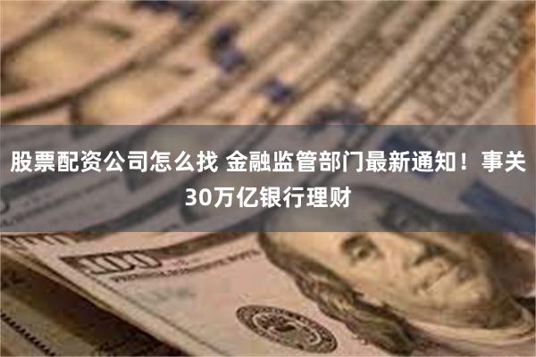 股票配资公司怎么找 金融监管部门最新通知！事关30万亿银行理财