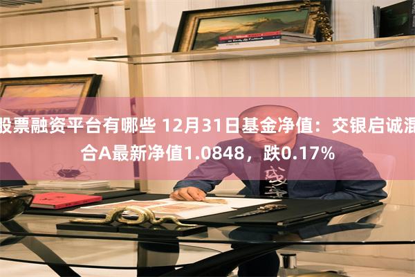 股票融资平台有哪些 12月31日基金净值：交银启诚混合A最新净值1.0848，跌0.17%