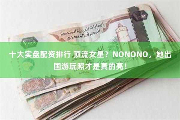 十大实盘配资排行 顶流女星？NONONO，她出国游玩照才是真的亮！