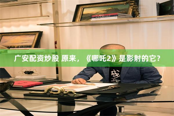 广安配资炒股 原来，《哪吒2》是影射的它？