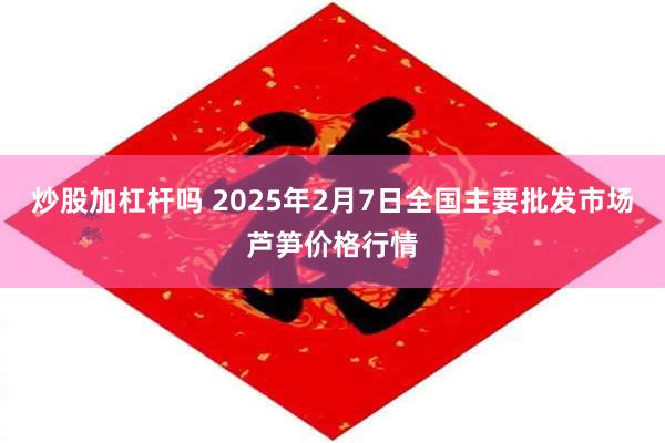 炒股加杠杆吗 2025年2月7日全国主要批发市场芦笋价格行情