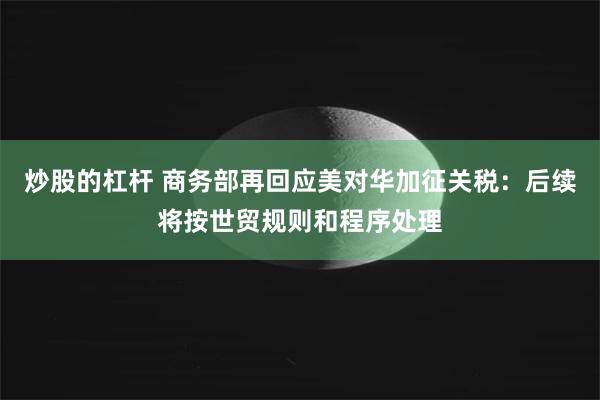 炒股的杠杆 商务部再回应美对华加征关税：后续将按世贸规则和程序处理