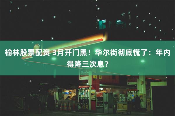 榆林股票配资 3月开门黑！华尔街彻底慌了：年内得降三次息？