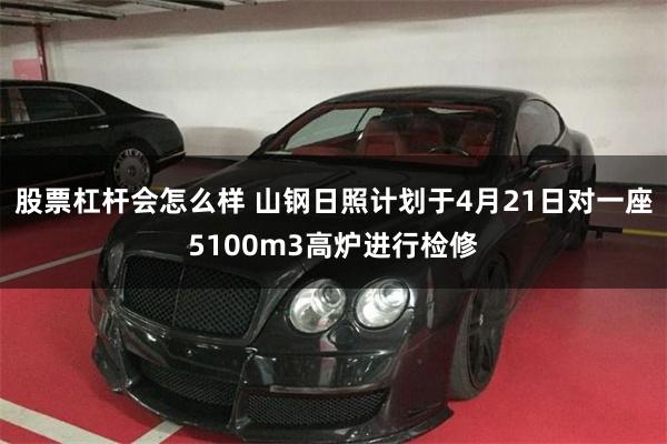 股票杠杆会怎么样 山钢日照计划于4月21日对一座5100m3高炉进行检修