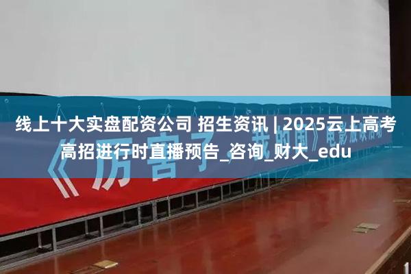 线上十大实盘配资公司 招生资讯 | 2025云上高考高招进行时直播预告_咨询_财大_edu