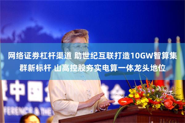 网络证劵杠杆渠道 助世纪互联打造10GW智算集群新标杆 山高控股夯实电算一体龙头地位